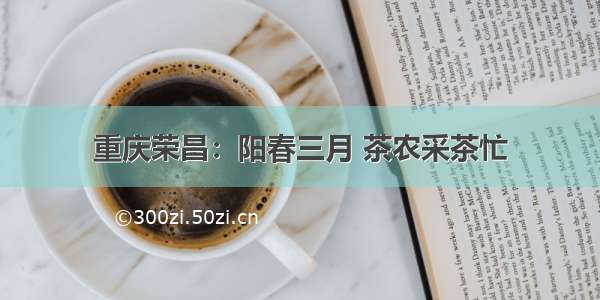 重庆荣昌：阳春三月 茶农采茶忙