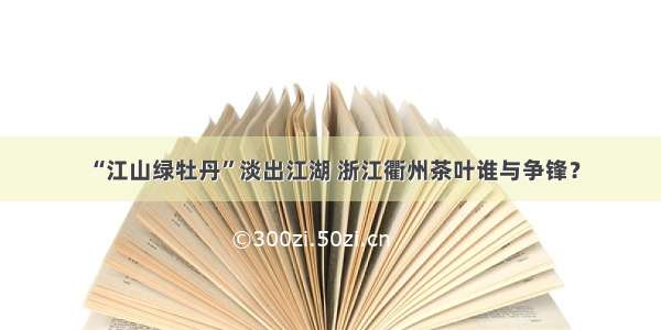 “江山绿牡丹”淡出江湖 浙江衢州茶叶谁与争锋？