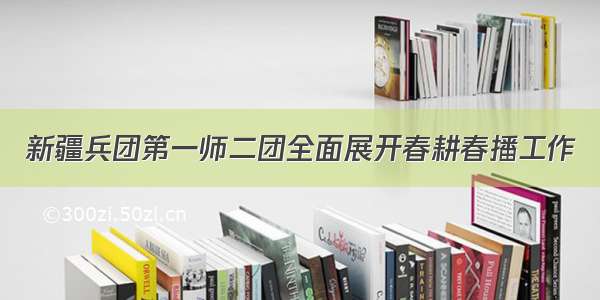 新疆兵团第一师二团全面展开春耕春播工作