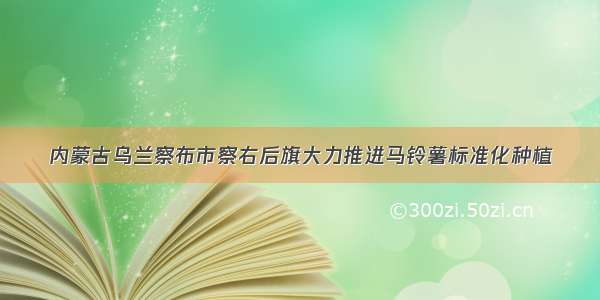 内蒙古乌兰察布市察右后旗大力推进马铃薯标准化种植