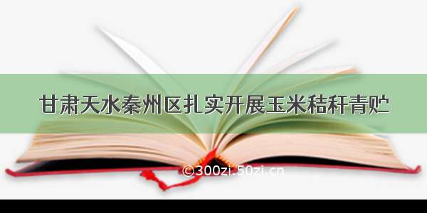 甘肃天水秦州区扎实开展玉米秸秆青贮