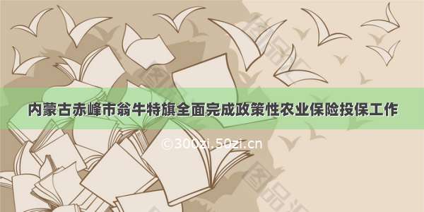 内蒙古赤峰市翁牛特旗全面完成政策性农业保险投保工作