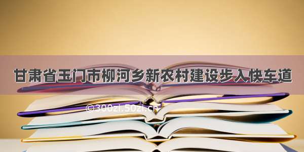 甘肃省玉门市柳河乡新农村建设步入快车道