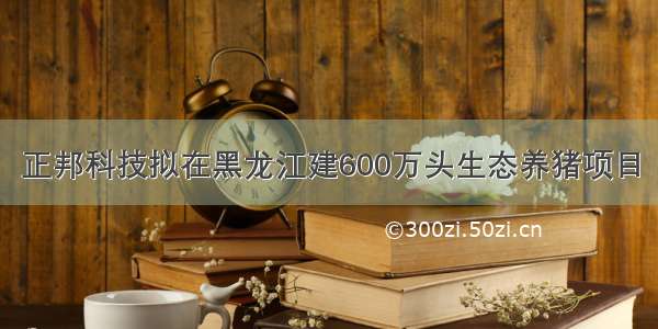 正邦科技拟在黑龙江建600万头生态养猪项目