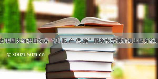 内蒙古锡盟太旗积极探索“测 配 产 供 施”服务模式创新测土配方施肥技术