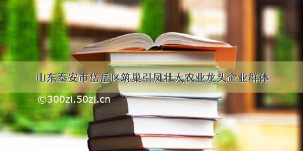 山东泰安市岱岳区筑巢引凤壮大农业龙头企业群体