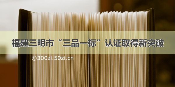 福建三明市“三品一标”认证取得新突破