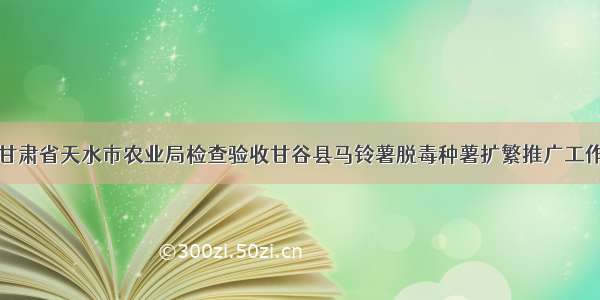 甘肃省天水市农业局检查验收甘谷县马铃薯脱毒种薯扩繁推广工作