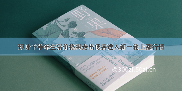 预计下半年生猪价格将走出低谷进入新一轮上涨行情