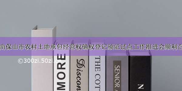 云南保山市农村土地承包经营权确权登记颁证试点工作推进会顺利召开