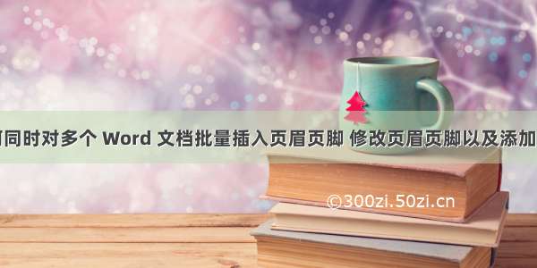 如何同时对多个 Word 文档批量插入页眉页脚 修改页眉页脚以及添加页码