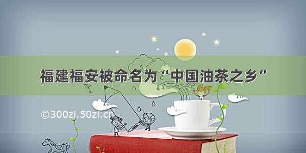 福建福安被命名为“中国油茶之乡”