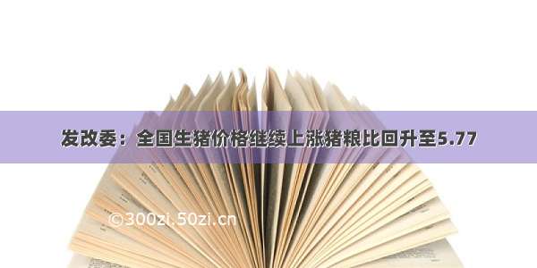 发改委：全国生猪价格继续上涨猪粮比回升至5.77