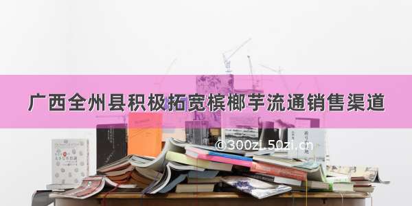 广西全州县积极拓宽槟榔芋流通销售渠道