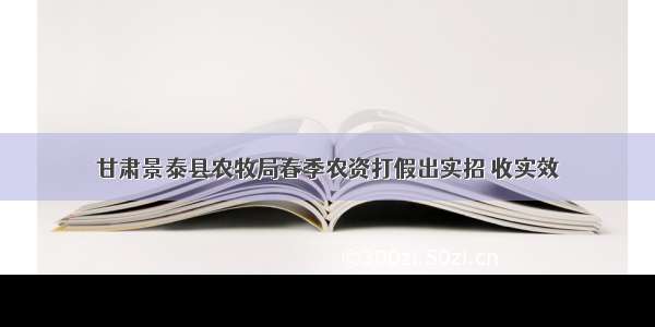 甘肃景泰县农牧局春季农资打假出实招 收实效