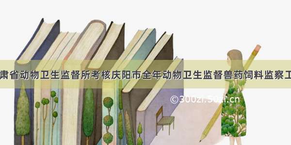 甘肃省动物卫生监督所考核庆阳市全年动物卫生监督兽药饲料监察工作