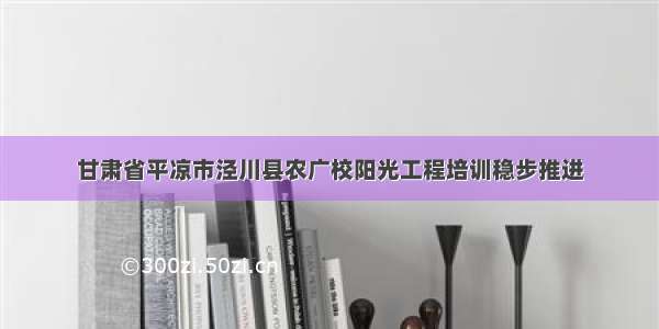 甘肃省平凉市泾川县农广校阳光工程培训稳步推进