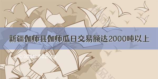 新疆伽师县伽师瓜日交易额达2000吨以上