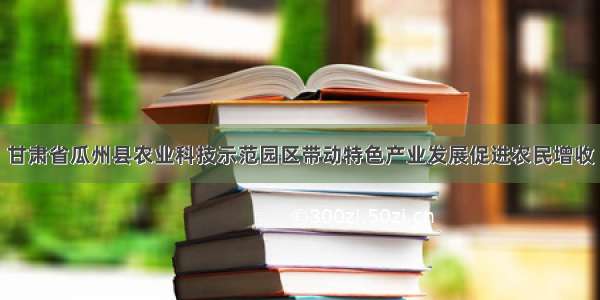 甘肃省瓜州县农业科技示范园区带动特色产业发展促进农民增收