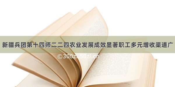 新疆兵团第十四师二二四农业发展成效显著职工多元增收渠道广