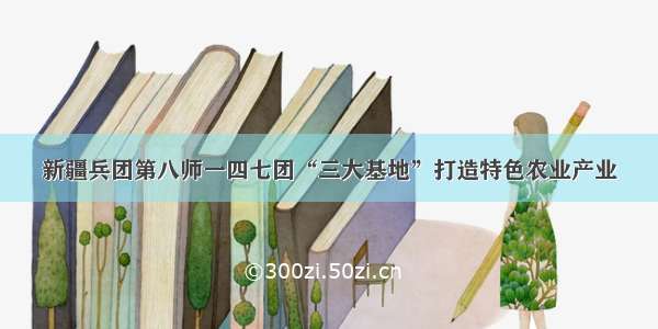 新疆兵团第八师一四七团“三大基地”打造特色农业产业