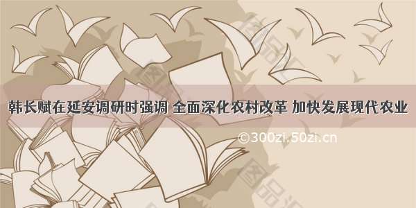 韩长赋在延安调研时强调 全面深化农村改革 加快发展现代农业