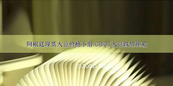 阿根廷现货大豆价格下滑 CBOT大豆跌势拖累