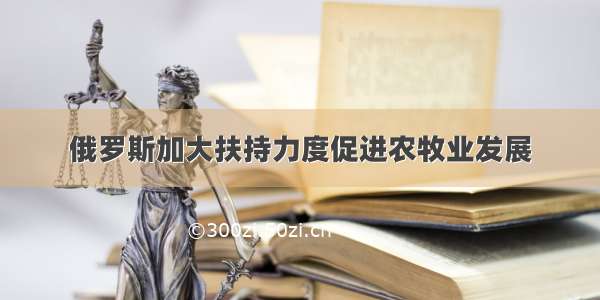 俄罗斯加大扶持力度促进农牧业发展