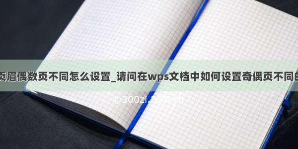 wps页眉偶数页不同怎么设置_请问在wps文档中如何设置奇偶页不同的页眉