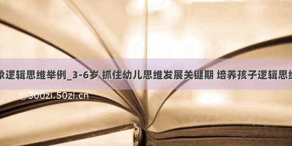 幼儿抽象逻辑思维举例_3-6岁 抓住幼儿思维发展关键期 培养孩子逻辑思维能力...