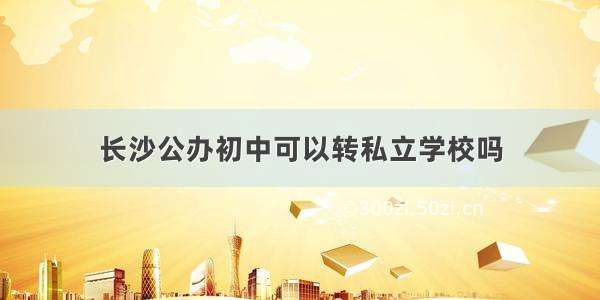 长沙公办初中可以转私立学校吗