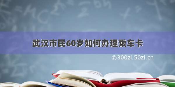 武汉市民60岁如何办理乘车卡