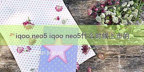 iqoo neo5 iqoo neo5什么时候上市的