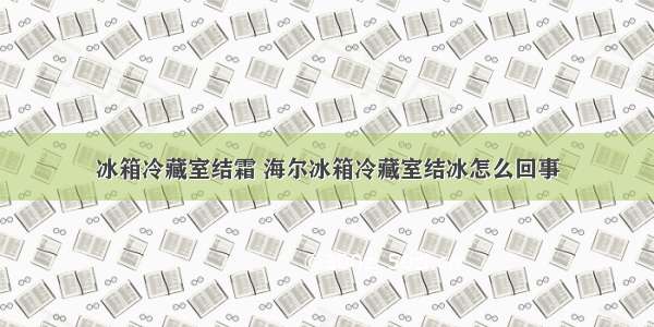 冰箱冷藏室结霜 海尔冰箱冷藏室结冰怎么回事