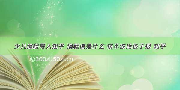 少儿编程导入知乎 编程课是什么 该不该给孩子报 知乎