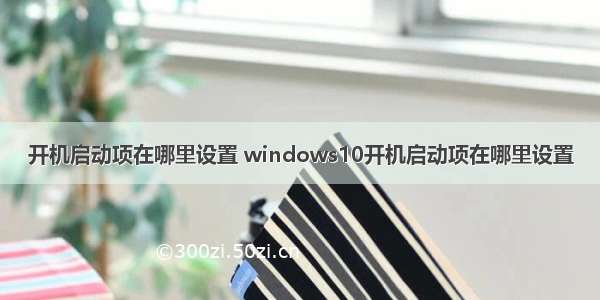 开机启动项在哪里设置 windows10开机启动项在哪里设置