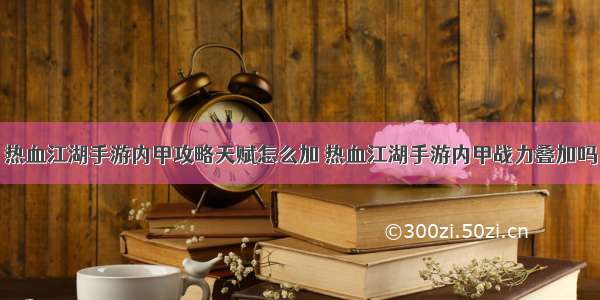 热血江湖手游内甲攻略天赋怎么加 热血江湖手游内甲战力叠加吗