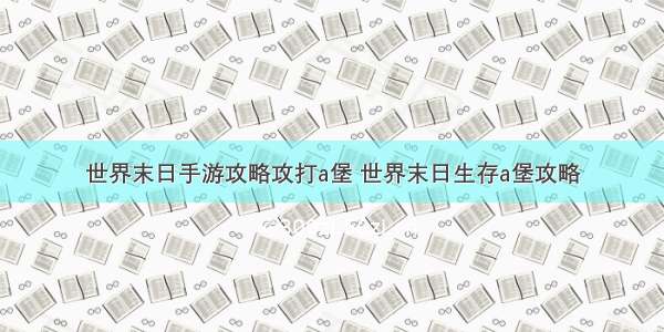 世界末日手游攻略攻打a堡 世界末日生存a堡攻略