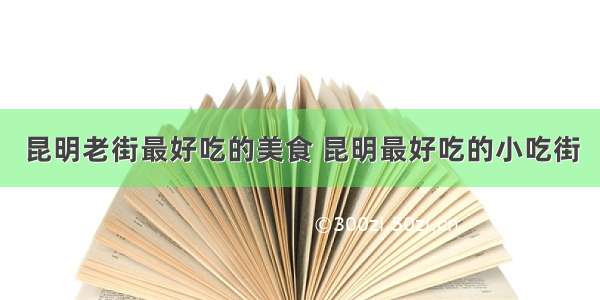 昆明老街最好吃的美食 昆明最好吃的小吃街