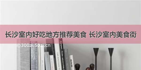 长沙室内好吃地方推荐美食 长沙室内美食街