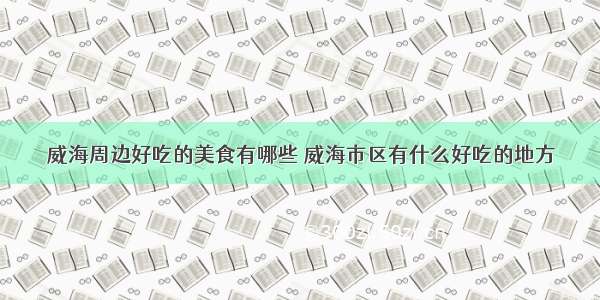 威海周边好吃的美食有哪些 威海市区有什么好吃的地方