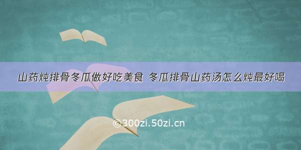 山药炖排骨冬瓜做好吃美食 冬瓜排骨山药汤怎么炖最好喝