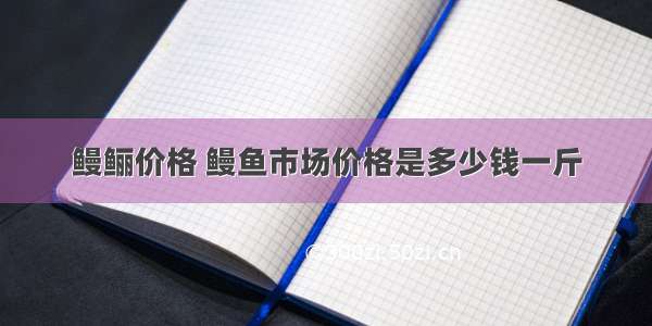 鳗鲡价格 鳗鱼市场价格是多少钱一斤