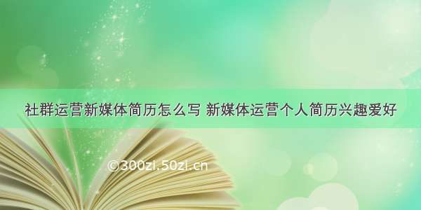 社群运营新媒体简历怎么写 新媒体运营个人简历兴趣爱好