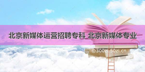 北京新媒体运营招聘专科 北京新媒体专业