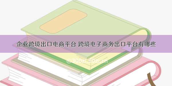 企业跨境出口电商平台 跨境电子商务出口平台有哪些