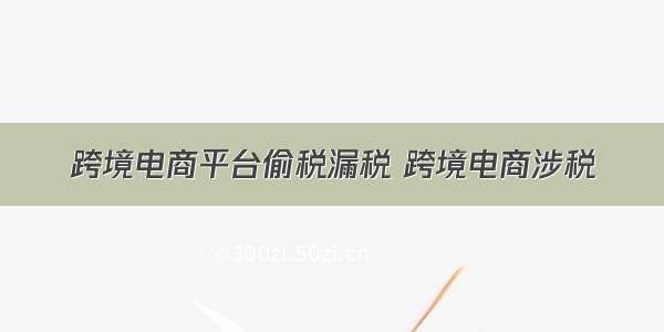 跨境电商平台偷税漏税 跨境电商涉税