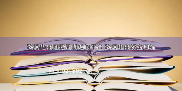 跨境电商回款周期短的平台 跨境电商资金回流