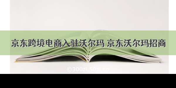 京东跨境电商入驻沃尔玛 京东沃尔玛招商