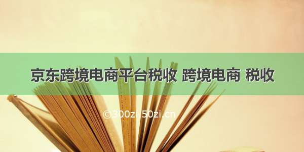 京东跨境电商平台税收 跨境电商 税收